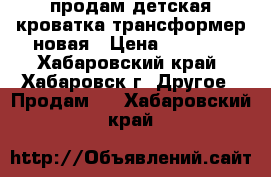 продам детская кроватка трансформер новая › Цена ­ 8 000 - Хабаровский край, Хабаровск г. Другое » Продам   . Хабаровский край